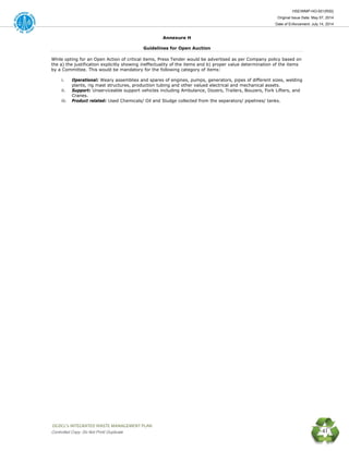 HSE/WMP-HO-001(R00)
Original Issue Date: May 07, 2014
Date of Enforcement: July 14, 2014
 OGDCL’s INTEGRATED WASTE MANAGEMENT PLAN 
Controlled Copy: Do Not Print/ Duplicate 41
Annexure H
Guidelines for Open Auction
While opting for an Open Action of critical items, Press Tender would be advertised as per Company policy based on
the a) the justification explicitly showing ineffectuality of the items and b) proper value determination of the items
by a Committee. This would be mandatory for the following category of items:
i. Operational: Weary assemblies and spares of engines, pumps, generators, pipes of different sizes, welding
plants, rig mast structures, production tubing and other valued electrical and mechanical assets.
ii. Support: Unserviceable support vehicles including Ambulance, Dozers, Trailers, Bouzers, Fork Lifters, and
Cranes.
iii. Product related: Used Chemicals/ Oil and Sludge collected from the separators/ pipelines/ tanks.
 