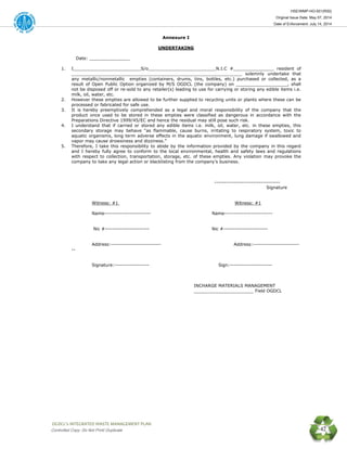 HSE/WMP-HO-001(R00)
Original Issue Date: May 07, 2014
Date of Enforcement: July 14, 2014
 OGDCL’s INTEGRATED WASTE MANAGEMENT PLAN 
Controlled Copy: Do Not Print/ Duplicate 42
Annexure I
UNDERTAKING
Date: _______________
1. I_________________________S/o_________________________N.I.C #_______________ resident of
_______________________________________________________________ solemnly undertake that
any metallic/nonmetallic empties (containers, drums, tins, bottles, etc.) purchased or collected, as a
result of Open Public Option organized by M/S OGDCL (the company) on ___________________, shall
not be disposed off or re-sold to any retailer(s) leading to use for carrying or storing any edible items i.e.
milk, oil, water, etc.
2. However these empties are allowed to be further supplied to recycling units or plants where these can be
processed or fabricated for safe use.
3. It is hereby preemptively comprehended as a legal and moral responsibility of the company that the
product once used to be stored in these empties were classified as dangerous in accordance with the
Preparations Directive 1999/45/EC and hence the residual may still pose such risk.
4. I understand that if carried or stored any edible items i.e. milk, oil, water, etc. in these empties, this
secondary storage may behave “as flammable, cause burns, irritating to respiratory system, toxic to
aquatic organisms, long term adverse effects in the aquatic environment, lung damage if swallowed and
vapor may cause drowsiness and dizziness.”
5. Therefore, I take this responsibility to abide by the information provided by the company in this regard
and I hereby fully agree to conform to the local environmental, health and safety laws and regulations
with respect to collection, transportation, storage, etc. of these empties. Any violation may provoke the
company to take any legal action or blacklisting from the company’s business.
----------------------------------
Signature
Witness: #1 Witness: #1
Name------------------------ Name-------------------------
Nic #----------------------- Nic #-----------------------
Address:-------------------------- Address:------------------------
--
Signature:------------------ Sign:----------------------
INCHARGE MATERIALS MANAGEMENT
______________________ Field OGDCL
 