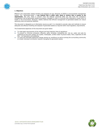 HSE/WMP-HO-001(R00)
Original Issue Date: May 07, 2014
Date of Enforcement: July 14, 2014
 OGDCL’s INTEGRATED WASTE MANAGEMENT PLAN 
Controlled Copy: Do Not Print/ Duplicate 5
1. Objective:
Effective and responsible wastes handling and disposal are key elements of OGDCL’s environmental management
system. Our “generated-waste” is any material that is either solid, liquid or mixture that is surplus to the
requirements. Not only, there is concern from the federal/ provincial EPAs but also from the Company’s
management that all generated wastes be properly managed in order to minimize their potential to cause harm to
health or the environment. Moreover, OGDCL believes that efficient management of generated wastes can reduce
operating costs and potential liabilities.
This document is designed as an information source as well. It is intended to provide roles and methods to ensure
adequate and effective handling and disposal of generated wastes as required within local regulatory requirements.
The fundamental objectives of this document are given below:
To meet legal requirements of the national and local statutory laws & regulations.
To prevent or minimize emissions, effluents, spills, dumping, composting etc. into air, water and soils for
protecting of the echo system (air quality, landscapes, surface water & ground water, flora, organisms & wild
life) – its restoration and wellbeing.
To incite and stimulate behavioral change among our workforce as well as among the surrounding community
to initiate individual contribution towards managing the generated wastes.
 