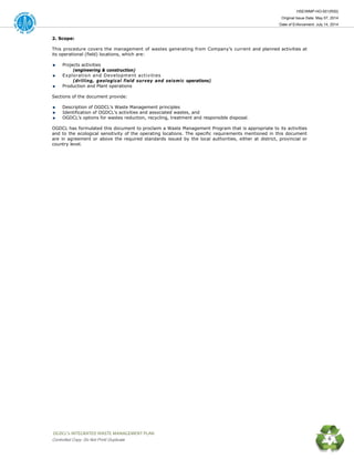 HSE/WMP-HO-001(R00)
Original Issue Date: May 07, 2014
Date of Enforcement: July 14, 2014
 OGDCL’s INTEGRATED WASTE MANAGEMENT PLAN 
Controlled Copy: Do Not Print/ Duplicate 6
2. Scope:
This procedure covers the management of wastes generating from Company’s current and planned activities at
its operational (field) locations, which are:
Projects activities
(engineering & construction)
Exploration and Development activities
(drilling, geological field survey and seismic operations)
Production and Plant operations
Sections of the document provide:
Description of OGDCL’s Waste Management principles
Identification of OGDCL’s activities and associated wastes, and
OGDCL’s options for wastes reduction, recycling, treatment and responsible disposal.
OGDCL has formulated this document to proclaim a Waste Management Program that is appropriate to its activities
and to the ecological sensitivity of the operating locations. The specific requirements mentioned in this document
are in agreement or above the required standards issued by the local authorities, either at district, provincial or
country level.
 