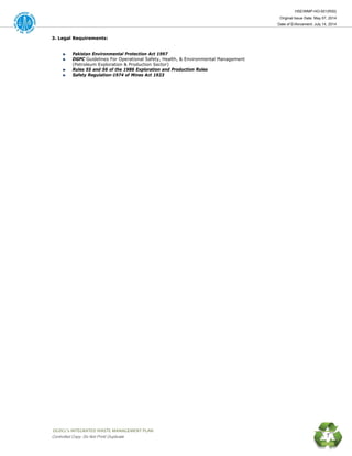 HSE/WMP-HO-001(R00)
Original Issue Date: May 07, 2014
Date of Enforcement: July 14, 2014
 OGDCL’s INTEGRATED WASTE MANAGEMENT PLAN 
Controlled Copy: Do Not Print/ Duplicate 7
3. Legal Requirements:
Pakistan Environmental Protection Act 1997
DGPC Guidelines For Operational Safety, Health, & Environmental Management
(Petroleum Exploration & Production Sector)
Rules 55 and 56 of the 1986 Exploration and Production Rules
Safety Regulation-1974 of Mines Act 1923
 