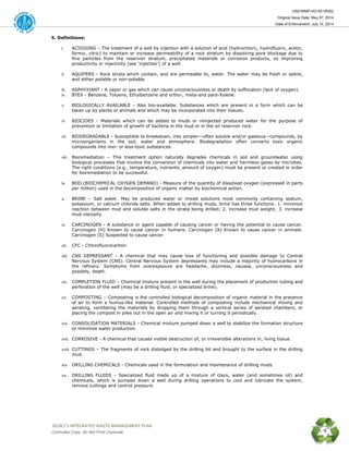 HSE/WMP-HO-001(R00)
Original Issue Date: May 07, 2014
Date of Enforcement: July 14, 2014
 OGDCL’s INTEGRATED WASTE MANAGEMENT PLAN 
Controlled Copy: Do Not Print/ Duplicate 9
5. Definitions:
i. ACIDISING – The treatment of a well by injection with a solution of acid (hydrochloric, hydrofluoric, acetic,
formic, citric) to maintain or increase permeability of a rock stratum by dissolving pore blockage due to
fine particles from the reservoir stratum, precipitated materials or corrosion products, so improving
productivity or injectivity (see ‘injection’) of a well.
ii. AQUIFERS - Rock strata which contain, and are permeable to, water. The water may be fresh or saline,
and either potable or non-potable.
iii. ASPHYXIANT - A vapor or gas which can cause unconsciousness or death by suffocation (lack of oxygen).
iv. BTEX - Benzene, Toluene, Ethylbenzene and ortho-, meta-and para-Xylene.
v. BIOLOGICALLY AVAILABLE - Also bio-available. Substances which are present in a form which can be
taken up by plants or animals and which may be incorporated into their tissues.
vi. BIOCIDES - Materials which can be added to muds or reinjected produced water for the purpose of
prevention or limitation of growth of bacteria in the mud or in the oil reservoir rock.
vii. BIODEGRADABLE - Susceptible to breakdown, into simpler—often soluble and/or gaseous—compounds, by
microorganisms in the soil, water and atmosphere. Biodegradation often converts toxic organic
compounds into non- or less-toxic substances.
viii. Bioremediation – This treatment option naturally degrades chemicals in soil and groundwater using
biological processes that involve the conversion of chemicals into water and harmless gases by microbes.
The right conditions (e.g., temperature, nutrients, amount of oxygen) must be present or created in order
for bioremediation to be successful.
ix. BOD (BIOCHEMICAL OXYGEN DEMAND) - Measure of the quantity of dissolved oxygen (expressed in parts
per million) used in the decomposition of organic matter by biochemical action.
x. BRINE – Salt water. May be produced water or mixed solutions most commonly containing sodium,
potassium, or calcium chloride salts. When added to drilling muds, brine has three functions: 1. minimize
reaction between mud and soluble salts in the strata being drilled; 2. increase mud weight; 3. increase
mud viscosity.
xi. CARCINOGEN - A substance or agent capable of causing cancer or having the potential to cause cancer.
Carcinogen (H) Known to cause cancer in humans. Carcinogen (A) Known to cause cancer in animals.
Carcinogen (S) Suspected to cause cancer.
xii. CFC - Chlorofluorocarbon.
xiii. CNS DEPRESSANT - A chemical that may cause loss of functioning and possible damage to Central
Nervous System (CNS). Central Nervous System depressants may include a majority of hydrocarbons in
the refinery. Symptoms from overexposure are headache, dizziness, nausea, unconsciousness and
possibly, death.
xiv. COMPLETION FLUID – Chemical mixture present in the well during the placement of production tubing and
perforation of the well (may be a drilling fluid, or specialized brine).
xv. COMPOSTING – Composting is the controlled biological decomposition of organic material in the presence
of air to form a humus-like material. Controlled methods of composting include mechanical mixing and
aerating, ventilating the materials by dropping them through a vertical series of aerated chambers, or
placing the compost in piles out in the open air and mixing it or turning it periodically.
xvi. CONSOLIDATION MATERIALS - Chemical mixture pumped down a well to stabilize the formation structure
or minimize water production.
xvii. CORROSIVE - A chemical that causes visible destruction of, or irreversible alterations in, living tissue.
xviii. CUTTINGS – The fragments of rock dislodged by the drilling bit and brought to the surface in the drilling
mud.
xix. DRILLING CHEMICALS - Chemicals used in the formulation and maintenance of drilling muds.
xx. DRILLING FLUIDS - Specialized fluid made up of a mixture of clays, water (and sometimes oil) and
chemicals, which is pumped down a well during drilling operations to cool and lubricate the system,
remove cuttings and control pressure.
 