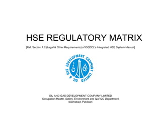HSE REGULATORY MATRIX
[Ref. Section 7.2 (Legal & Other Requirements) of OGDCL's Integrated HSE System Manual]
OIL AND GAS DEVELOPMENT COMPANY LIMITED
Occupation Health, Safety, Environment and QA/ QC Department
Islamabad, Pakistan
 