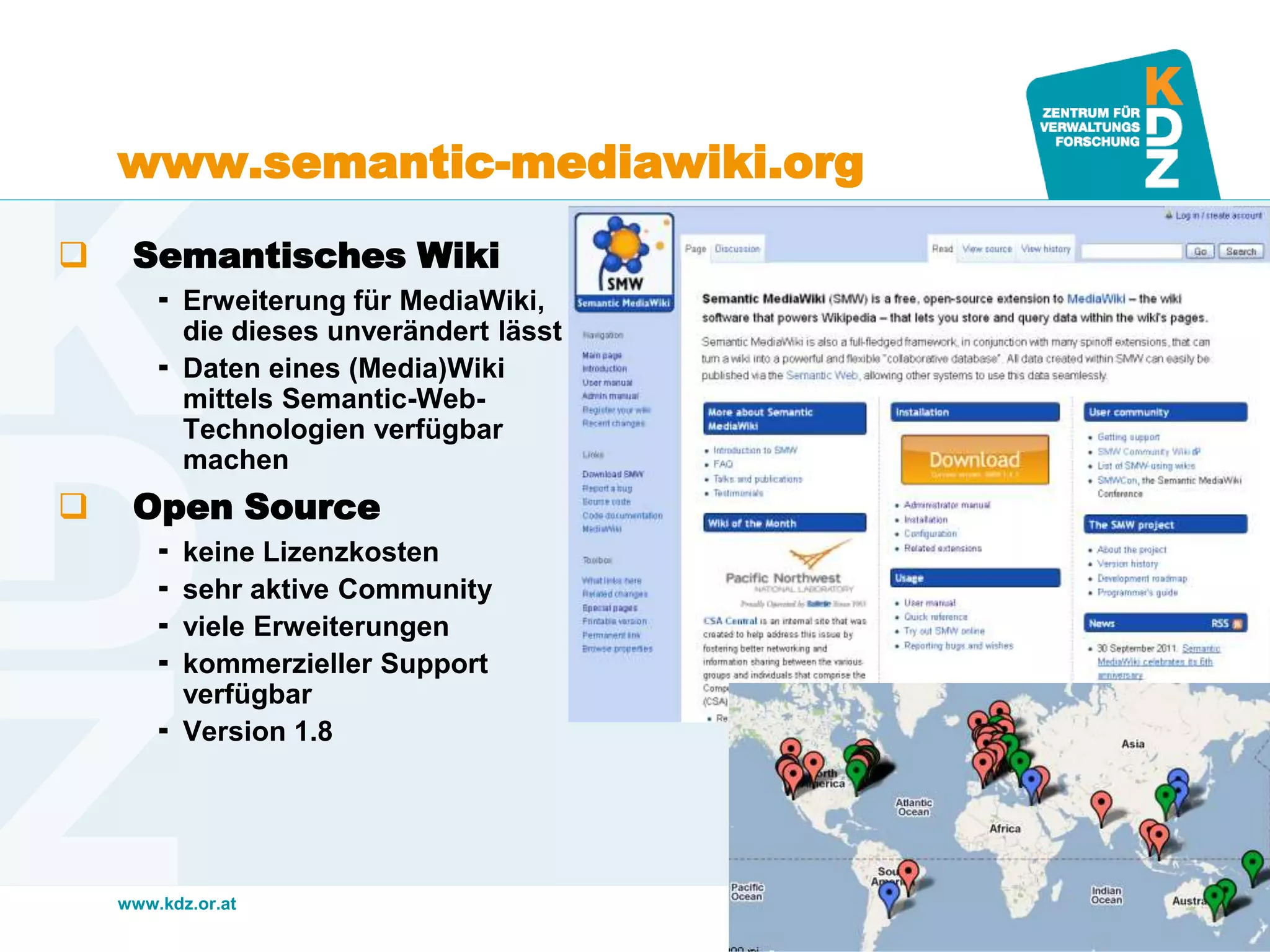 www.kdz.or.at
www.semantic-mediawiki.org
 Semantisches Wiki
 Erweiterung für MediaWiki,
die dieses unverändert lässt
 Daten eines (Media)Wiki
mittels Semantic-Web-
Technologien verfügbar
machen
 Open Source
 keine Lizenzkosten
 sehr aktive Community
 viele Erweiterungen
 kommerzieller Support
verfügbar
 Version 1.8
15. Mai 2013 · Seite 11
 