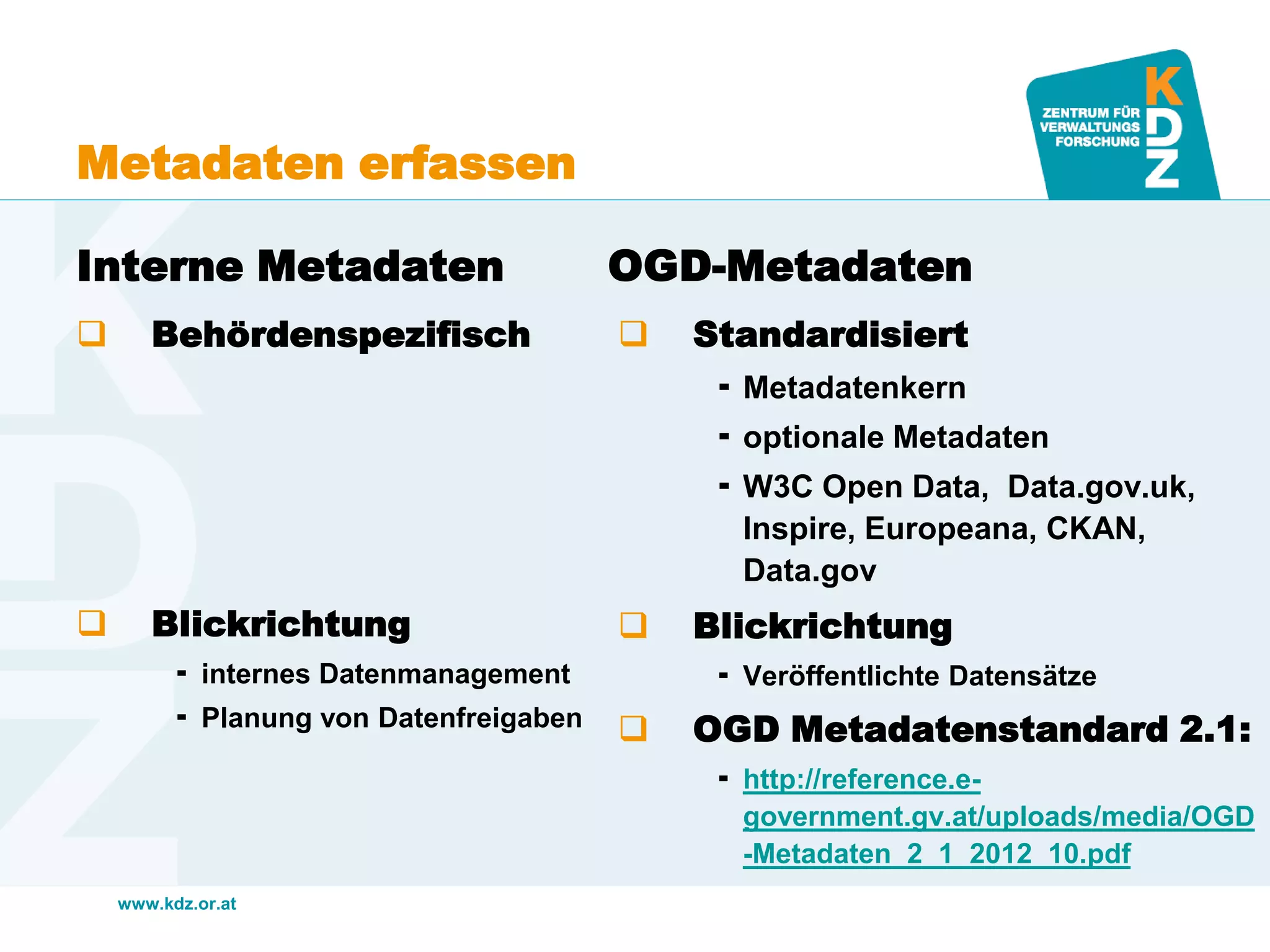 www.kdz.or.at
Metadaten erfassen
Interne Metadaten
 Behördenspezifisch
 Blickrichtung
 internes Datenmanagement
 Planung von Datenfreigaben
OGD-Metadaten
 Standardisiert
 Metadatenkern
 optionale Metadaten
 W3C Open Data, Data.gov.uk,
Inspire, Europeana, CKAN,
Data.gov
 Blickrichtung
 Veröffentlichte Datensätze
 OGD Metadatenstandard 2.1:
 http://reference.e-
government.gv.at/uploads/media/OGD
-Metadaten_2_1_2012_10.pdf
 