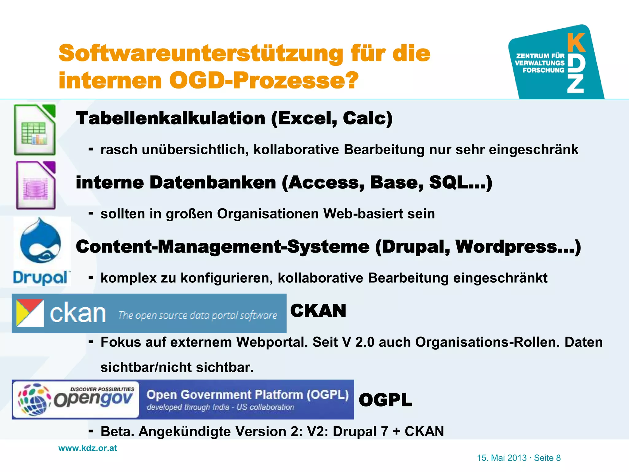 www.kdz.or.at
Softwareunterstützung für die
internen OGD-Prozesse?
 Tabellenkalkulation (Excel, Calc)
 rasch unübersichtlich, kollaborative Bearbeitung nur sehr eingeschränk
 interne Datenbanken (Access, Base, SQL…)
 sollten in großen Organisationen Web-basiert sein
 Content-Management-Systeme (Drupal, Wordpress…)
 komplex zu konfigurieren, kollaborative Bearbeitung eingeschränkt
 CKAN CKAN
 Fokus auf externem Webportal. Seit V 2.0 auch Organisations-Rollen. Daten
sichtbar/nicht sichtbar.
 Open Governmen OGPL
 Beta. Angekündigte Version 2: V2: Drupal 7 + CKAN
15. Mai 2013 · Seite 8
 