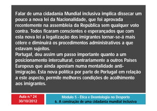 Aula n.º 24
30/10/2012
Módulo 5 - Ética e Deontologia no Desporto
6. A construção de uma cidadania mundial inclusiva
Falar de uma cidadania Mundial inclusiva implica dissecar um
pouco a nova lei da Nacionalidade, que foi aprovada
recentemente na assembleia da República sem qualquer voto
contra. Todos ficaram conscientes e esperançados que com
esta nova lei a legalização dos imigrantes tornar-se-á mais
célere e diminuirá os procedimentos administrativos a que
estavam sujeitos.
Portugal, deu assim um passo importante quanto a um
posicionamento intercultural, contrariamente a outros Países
Europeus que ainda apostam numa mentalidade anti-
imigração. Esta nova política por parte de Portugal em relação
a este aspecto, permite melhores condições de acolhimento
aos imigrantes.
 