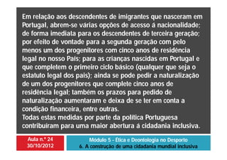 Aula n.º 24
30/10/2012
Módulo 5 - Ética e Deontologia no Desporto
6. A construção de uma cidadania mundial inclusiva
Em relação aos descendentes de imigrantes que nasceram em
Portugal, abrem-se várias opções de acesso á nacionalidade;
de forma imediata para os descendentes de terceira geração;
por efeito de vontade para a segunda geração com pelo
menos um dos progenitores com cinco anos de residência
legal no nosso País; para as crianças nascidas em Portugal e
que completem o primeiro ciclo básico (qualquer que seja o
estatuto legal dos pais); ainda se pode pedir a naturalização
de um dos progenitores que complete cinco anos de
residência legal; também os prazos para pedido de
naturalização aumentaram e deixa de se ter em conta a
condição financeira, entre outras.
Todas estas medidas por parte da política Portuguesa
contribuíram para uma maior abertura á cidadania inclusiva.
 