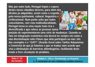 Aula n.º 24
30/10/2012
Módulo 5 - Ética e Deontologia no Desporto
6. A construção de uma cidadania mundial inclusiva
Mas por outro lado, Portugal impôs e espera
destes novos cidadãos deveres, para além dos
direitos já adquiridos; assim como o respeito
pelo nosso património, cultural, linguístico e
civilizacional. Num ponto acho que todos
concordamos, com esta multiculturalidade,
Portugal torna-se uma nação mais rica e
diversificada e que coloca as pessoas numa
posição de experimentarem uma série de mudanças. Quando se
fala em integração económica esta deverá ter sempre em conta a
não discriminação entre Países que dela participam ou não. Um
dos exemplos é o “GATT” (Acordo Geral sobre Tarifas Aduaneiras
e Comércio) de que já falamos e que se traduz num acordo que
visa a diminuição de barreiras alfandegárias, facilitando deste
modo a livre circulação de produtos.
 