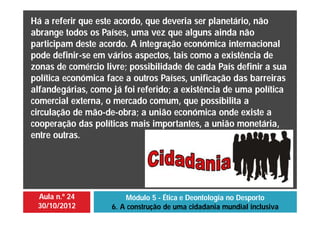 Aula n.º 24
30/10/2012
Módulo 5 - Ética e Deontologia no Desporto
6. A construção de uma cidadania mundial inclusiva
Há a referir que este acordo, que deveria ser planetário, não
abrange todos os Países, uma vez que alguns ainda não
participam deste acordo. A integração económica internacional
pode definir-se em vários aspectos, tais como a existência de
zonas de comércio livre; possibilidade de cada País definir a sua
política económica face a outros Países, unificação das barreiras
alfandegárias, como já foi referido; a existência de uma política
comercial externa, o mercado comum, que possibilita a
circulação de mão-de-obra; a união económica onde existe a
cooperação das políticas mais importantes, a união monetária,
entre outras.
 