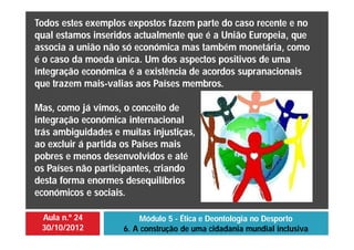 Aula n.º 24
30/10/2012
Módulo 5 - Ética e Deontologia no Desporto
6. A construção de uma cidadania mundial inclusiva
Todos estes exemplos expostos fazem parte do caso recente e no
qual estamos inseridos actualmente que é a União Europeia, que
associa a união não só económica mas também monetária, como
é o caso da moeda única. Um dos aspectos positivos de uma
integração económica é a existência de acordos supranacionais
que trazem mais-valias aos Países membros.
Mas, como já vimos, o conceito de
integração económica internacional
trás ambiguidades e muitas injustiças,
ao excluir á partida os Países mais
pobres e menos desenvolvidos e até
os Países não participantes, criando
desta forma enormes desequilíbrios
económicos e sociais.
 