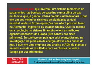 Aula n.º 24
30/10/2012
Módulo 5 - Ética e Deontologia no Desporto
6. A construção de uma cidadania mundial inclusiva
Eu conheço um país que inventou um sistema biométrico de
pagamentos nas bombas de gasolina e uma bilha de gás
muito leve que já ganhou vários prémios internacionais. E que
tem um dos melhores sistemas de Multibanco a nível
mundial, onde se fazem operações que não é possível fazer
na Alemanha, Inglaterra ou Estados Unidos. Que fez mesmo
uma revolução no sistema financeiro e tem as melhores
agências bancárias da Europa (três bancos nos cinco
primeiros). Eu conheço um país que está avançadíssimo na
investigação da produção de energia através das ondas do
mar. E que tem uma empresa que analisa o ADN de plantas e
animais e envia os resultados para os clientes de toda a
Europa por via informática.
 