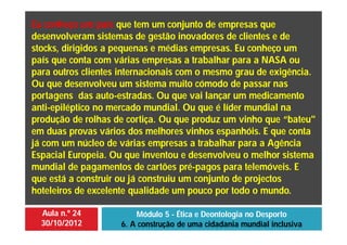 Aula n.º 24
30/10/2012
Módulo 5 - Ética e Deontologia no Desporto
6. A construção de uma cidadania mundial inclusiva
Eu conheço um país que tem um conjunto de empresas que
desenvolveram sistemas de gestão inovadores de clientes e de
stocks, dirigidos a pequenas e médias empresas. Eu conheço um
país que conta com várias empresas a trabalhar para a NASA ou
para outros clientes internacionais com o mesmo grau de exigência.
Ou que desenvolveu um sistema muito cómodo de passar nas
portagens das auto-estradas. Ou que vai lançar um medicamento
anti-epiléptico no mercado mundial. Ou que é líder mundial na
produção de rolhas de cortiça. Ou que produz um vinho que “bateu"
em duas provas vários dos melhores vinhos espanhóis. E que conta
já com um núcleo de várias empresas a trabalhar para a Agência
Espacial Europeia. Ou que inventou e desenvolveu o melhor sistema
mundial de pagamentos de cartões pré-pagos para telemóveis. E
que está a construir ou já construiu um conjunto de projectos
hoteleiros de excelente qualidade um pouco por todo o mundo.
 