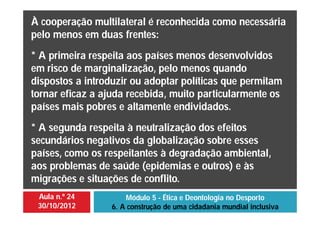 Aula n.º 24
30/10/2012
Módulo 5 - Ética e Deontologia no Desporto
6. A construção de uma cidadania mundial inclusiva
À cooperação multilateral é reconhecida como necessária
pelo menos em duas frentes:
* A primeira respeita aos países menos desenvolvidos
em risco de marginalização, pelo menos quando
dispostos a introduzir ou adoptar políticas que permitam
tornar eficaz a ajuda recebida, muito particularmente os
países mais pobres e altamente endividados.
* A segunda respeita à neutralização dos efeitos
secundários negativos da globalização sobre esses
países, como os respeitantes à degradação ambiental,
aos problemas de saúde (epidemias e outros) e às
migrações e situações de conflito.
 