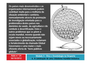 Aula n.º 24
30/10/2012
Módulo 5 - Ética e Deontologia no Desporto
6. A construção de uma cidadania mundial inclusiva
Os países mais desenvolvidos e as
organizações internacionais podem
contribuir muito para a melhoria da
situação ambiental e sanitária,
nomeadamente através da promoção
de investigação orientada para a
problemática destes países nos
domínios da saúde, da agricultura e do
combate à desertificação. Estes e
outros problemas que se põem à
escala mundial, mesmo quando não
sejam novos ou necessariamente
associados à globalização, reclamam
o fortalecimento da chamada Global
Governance e uma maior e mais
eficiente oferta de “bens públicos
globais”.
 