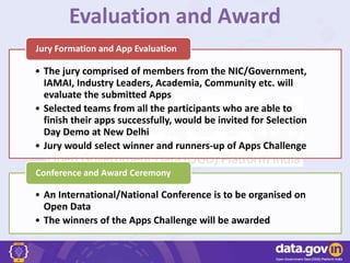 Evaluation and Award
• The jury comprised of members from the NIC/Government,
IAMAI, Industry Leaders, Academia, Community etc. will
evaluate the submitted Apps
• Selected teams from all the participants who are able to
finish their apps successfully, would be invited for Selection
Day Demo at New Delhi
• Jury would select winner and runners-up of Apps Challenge
Jury Formation and App Evaluation
• An International/National Conference is to be organised on
Open Data
• The winners of the Apps Challenge will be awarded
Conference and Award Ceremony
 