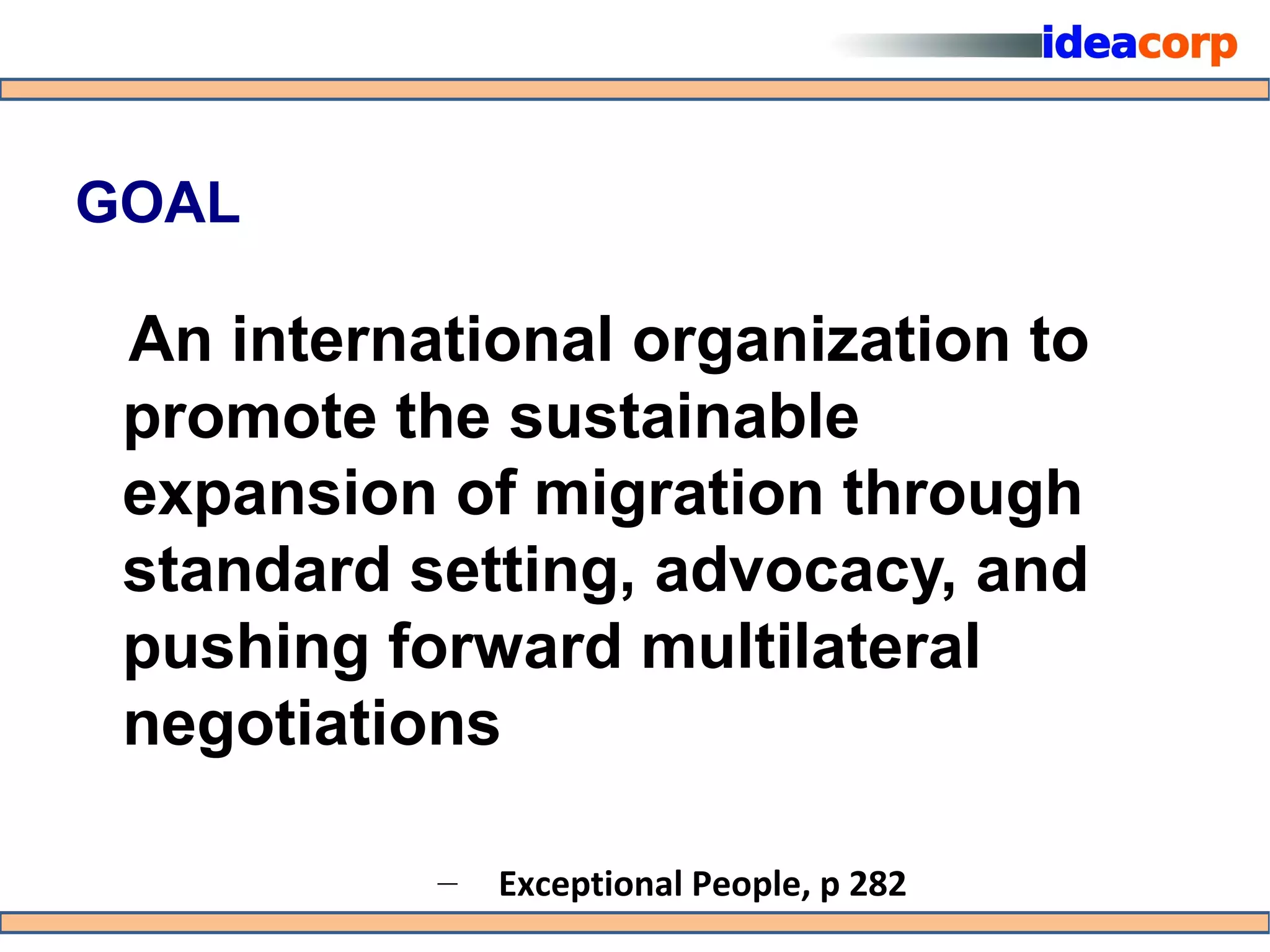 GOAL

 An international organization to
 promote the sustainable
 expansion of migration through
 standard setting, advocacy, and
 pushing forward multilateral
 negotiations

           –   Exceptional People, p 282
 
