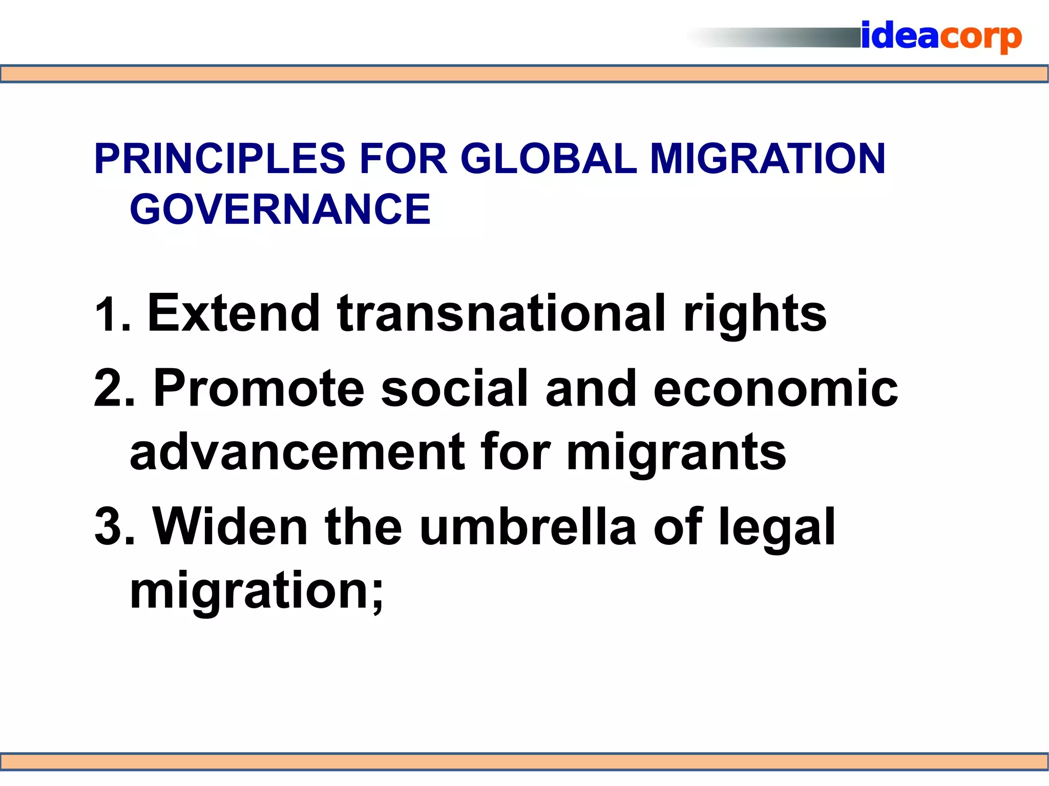 PRINCIPLES FOR GLOBAL MIGRATION
 GOVERNANCE

1. Extend transnational rights
2. Promote social and economic
 advancement for migrants
3. Widen the umbrella of legal
 migration;
 