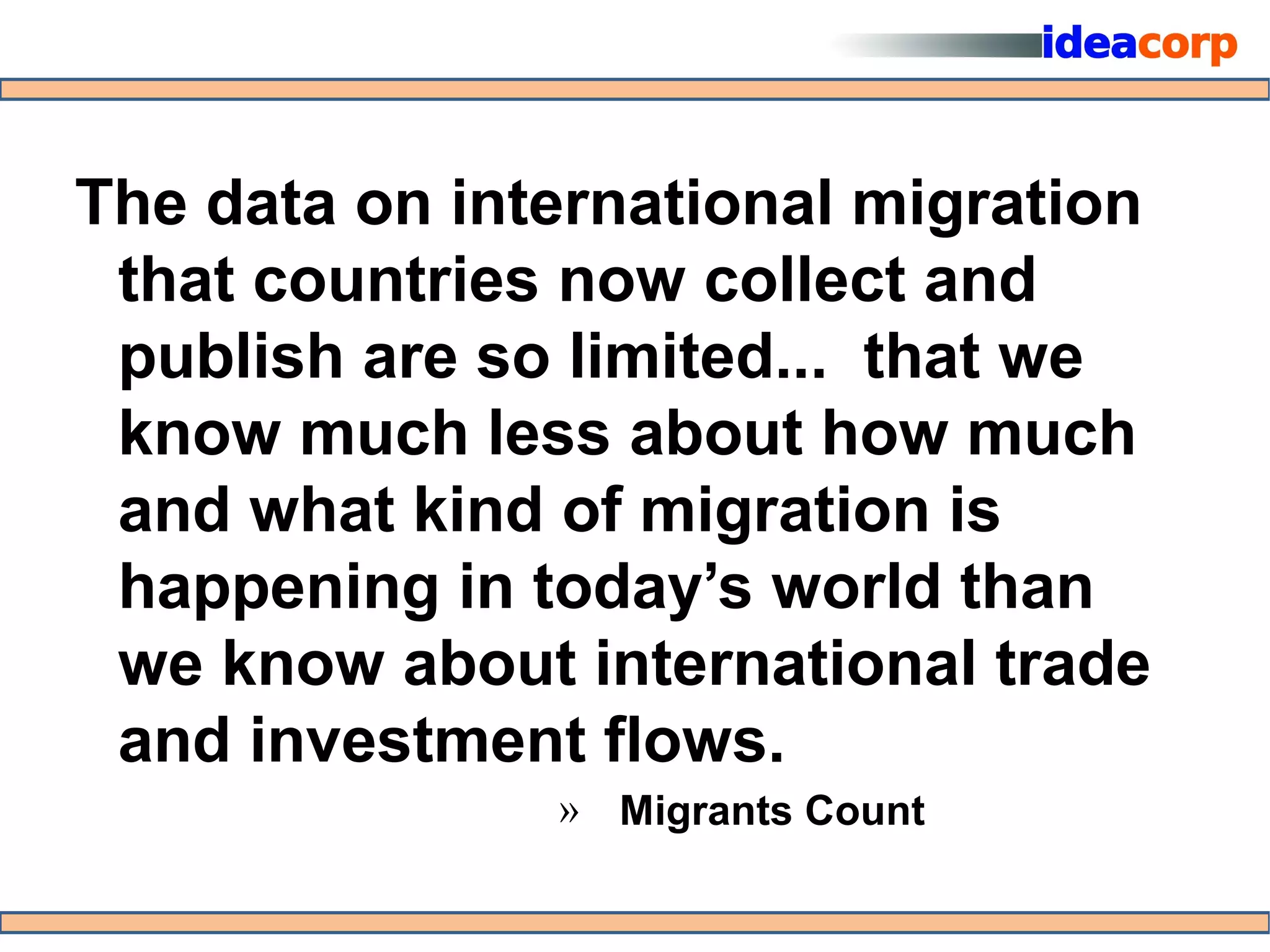 The data on international migration
 that countries now collect and
 publish are so limited... that we
 know much less about how much
 and what kind of migration is
 happening in today’s world than
 we know about international trade
 and investment flows.
               » Migrants Count
 