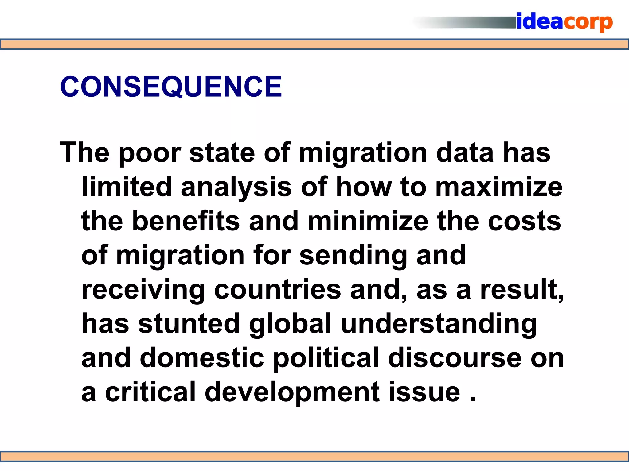 CONSEQUENCE

The poor state of migration data has
 limited analysis of how to maximize
 the benefits and minimize the costs
 of migration for sending and
 receiving countries and, as a result,
 has stunted global understanding
 and domestic political discourse on
 a critical development issue .
 