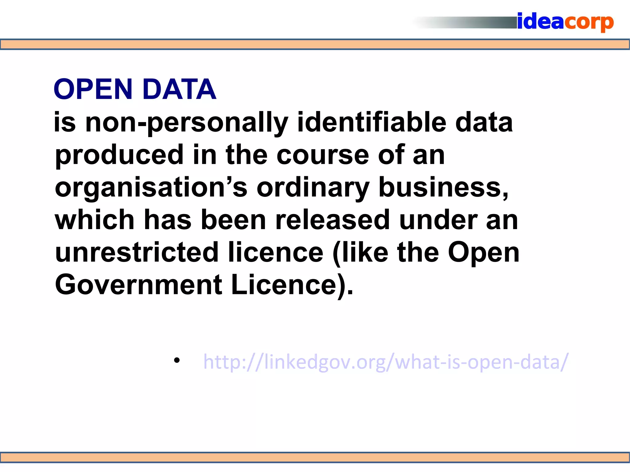 OPEN DATA
is non-personally identifiable data
produced in the course of an
organisation’s ordinary business,
which has been released under an
unrestricted licence (like the Open
Government Licence).

        • http://linkedgov.org/what-is-open-data/
 