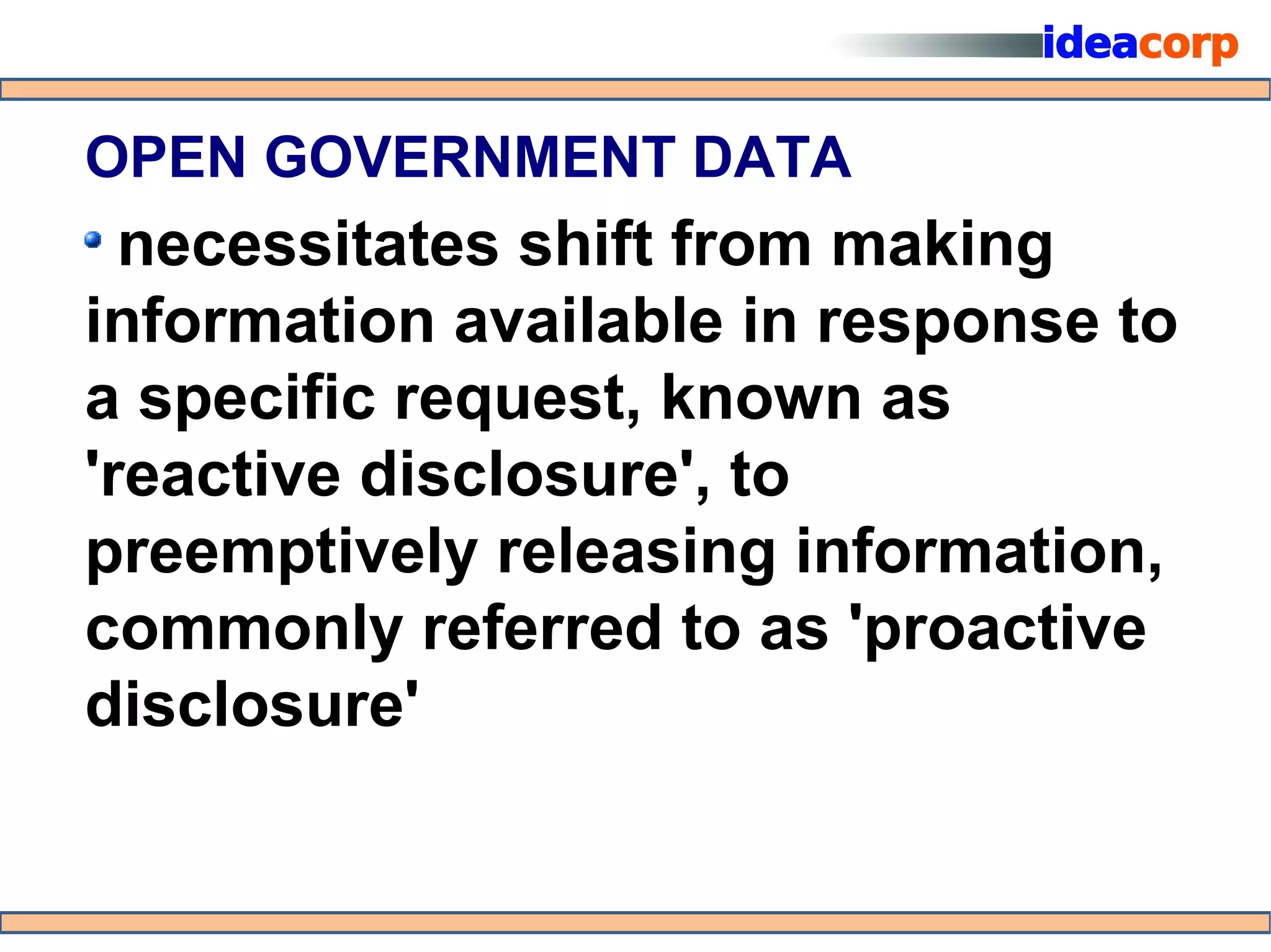 OPEN GOVERNMENT DATA
  necessitates shift from making
information available in response to
a specific request, known as
'reactive disclosure', to
preemptively releasing information,
commonly referred to as 'proactive
disclosure'
 
