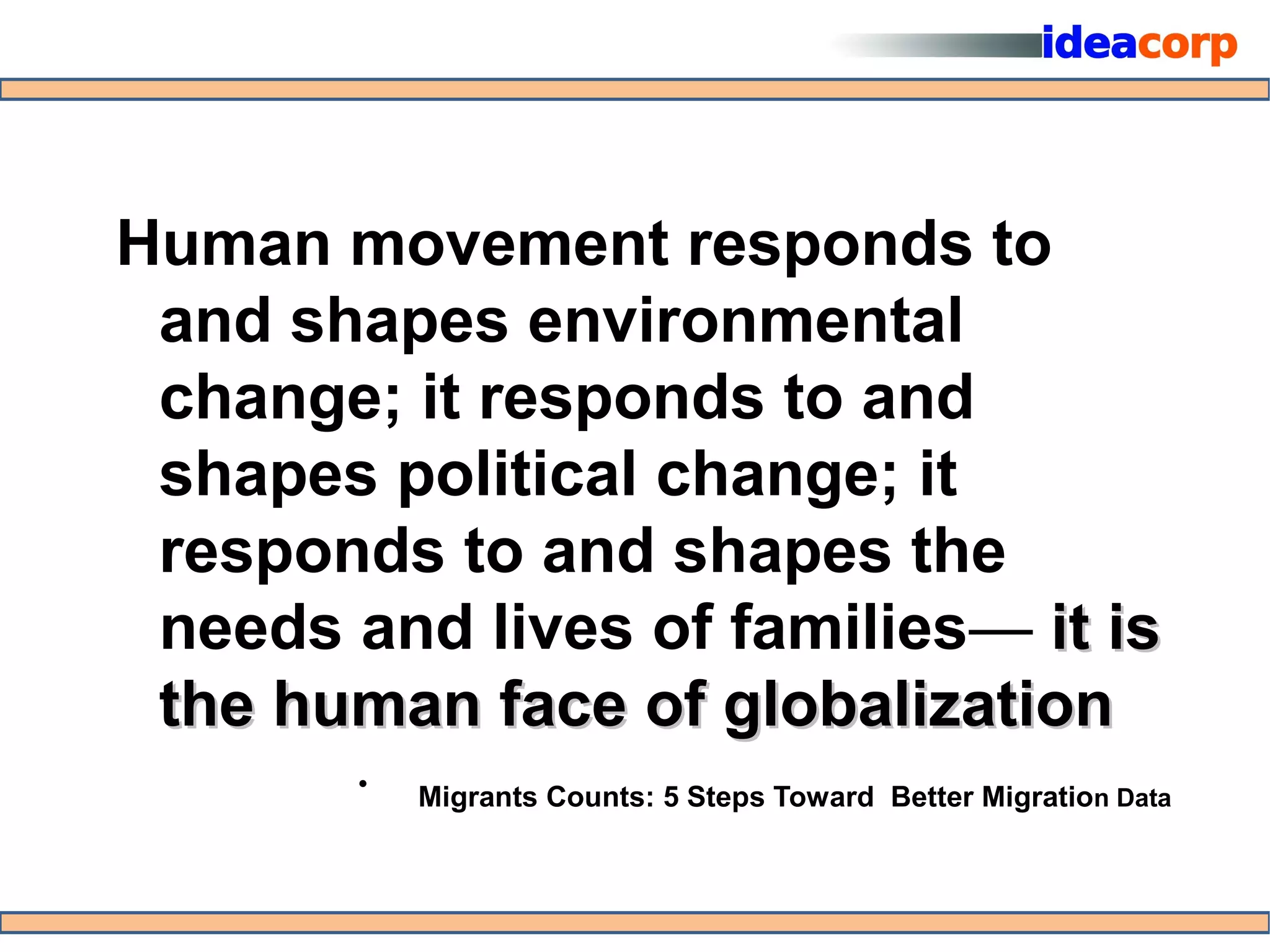 Human movement responds to
 and shapes environmental
 change; it responds to and
 shapes political change; it
 responds to and shapes the
 needs and lives of families— it is
 the human face of globalization
        •   Migrants Counts: 5 Steps Toward Better Migration Data
 