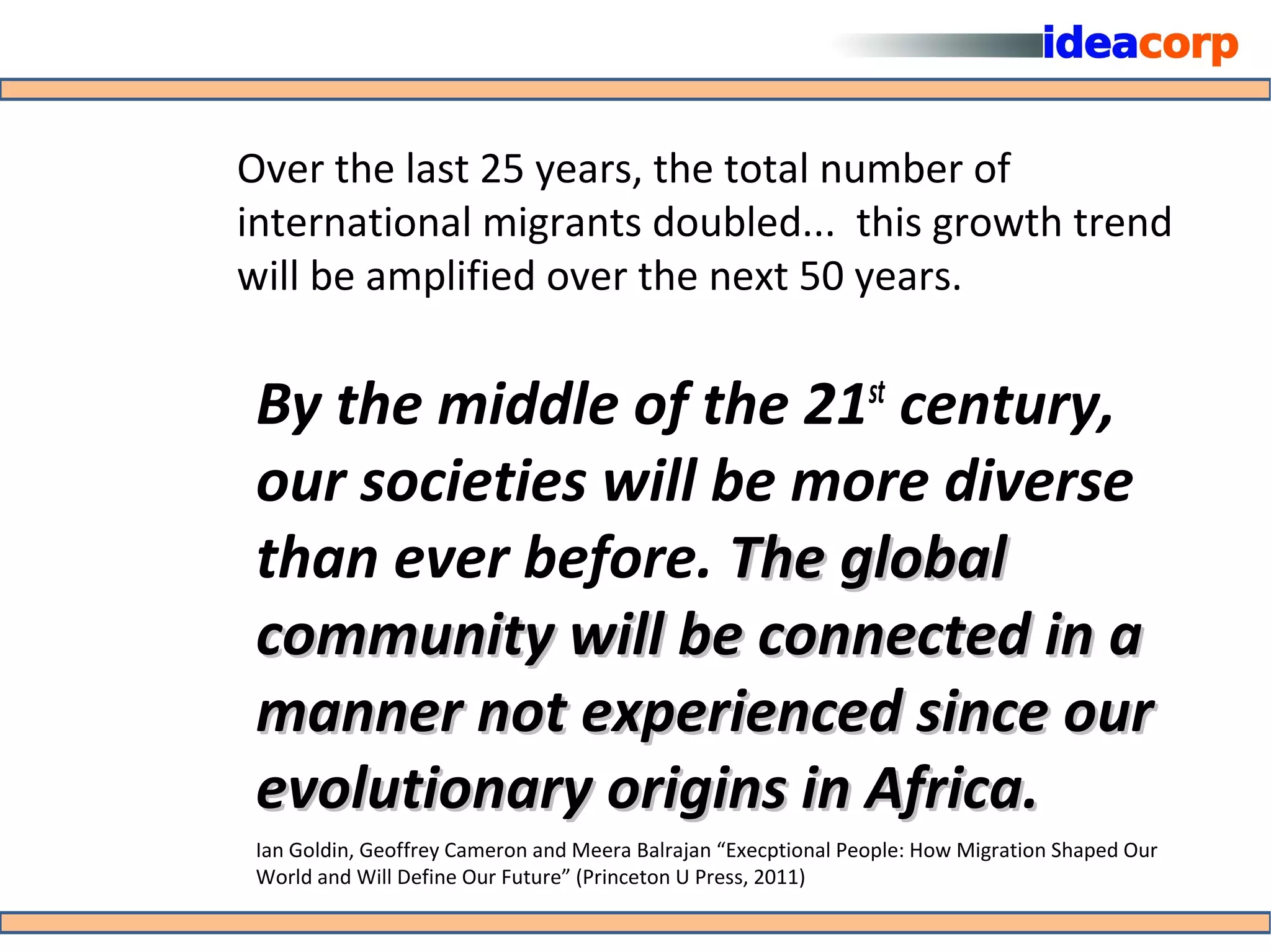 Over the last 25 years, the total number of
international migrants doubled... this growth trend
will be amplified over the next 50 years.

 By the middle of the 21 century,                               st

 our societies will be more diverse
 than ever before. The global
 community will be connected in a
 manner not experienced since our
 evolutionary origins in Africa.
 Ian Goldin, Geoffrey Cameron and Meera Balrajan “Execptional People: How Migration Shaped Our
 World and Will Define Our Future” (Princeton U Press, 2011)
 