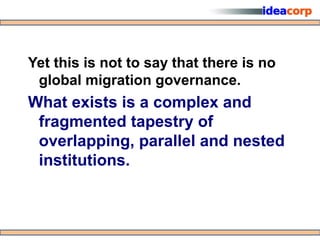 Yet this is not to say that there is no
 global migration governance.
What exists is a complex and
 fragmented tapestry of
 overlapping, parallel and nested
 institutions.
 