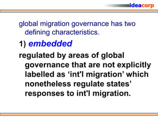 global migration governance has two
  defining characteristics.
1) embedded
regulated by areas of global
  governance that are not explicitly
  labelled as ‘int'l migration’ which
  nonetheless regulate states’
  responses to int'l migration.
 