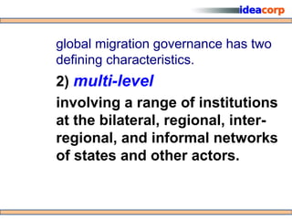 global migration governance has two
defining characteristics.
2) multi-level
involving a range of institutions
at the bilateral, regional, inter-
regional, and informal networks
of states and other actors.
 