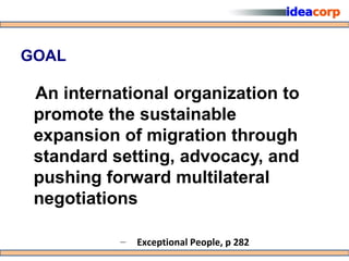 GOAL

 An international organization to
 promote the sustainable
 expansion of migration through
 standard setting, advocacy, and
 pushing forward multilateral
 negotiations

           –   Exceptional People, p 282
 