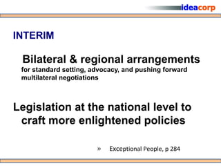 INTERIM

 Bilateral & regional arrangements
 for standard setting, advocacy, and pushing forward
 multilateral negotiations



Legislation at the national level to
 craft more enlightened policies

                        »   Exceptional People, p 284
 