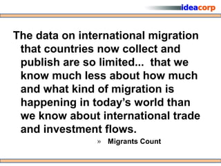 The data on international migration
 that countries now collect and
 publish are so limited... that we
 know much less about how much
 and what kind of migration is
 happening in today’s world than
 we know about international trade
 and investment flows.
               » Migrants Count
 