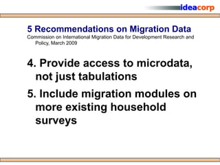 5 Recommendations on Migration Data
Commission on International Migration Data for Development Research and
  Policy, March 2009



4. Provide access to microdata,
  not just tabulations
5. Include migration modules on
  more existing household
  surveys
 