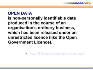 OPEN DATA
is non-personally identifiable data
produced in the course of an
organisation’s ordinary business,
which has been released under an
unrestricted licence (like the Open
Government Licence).

        • http://linkedgov.org/what-is-open-data/
 