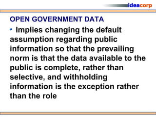 OPEN GOVERNMENT DATA
  Implies changing the default
assumption regarding public
information so that the prevailing
norm is that the data available to the
public is complete, rather than
selective, and withholding
information is the exception rather
than the role
 