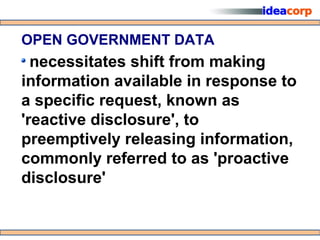 OPEN GOVERNMENT DATA
  necessitates shift from making
information available in response to
a specific request, known as
'reactive disclosure', to
preemptively releasing information,
commonly referred to as 'proactive
disclosure'
 