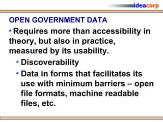 OPEN GOVERNMENT DATA
 Requires more than accessibility in
theory, but also in practice,
measured by its usability.
   Discoverability
   Data in forms that facilitates its
   use with minimum barriers – open
   file formats, machine readable
   files, etc.
 