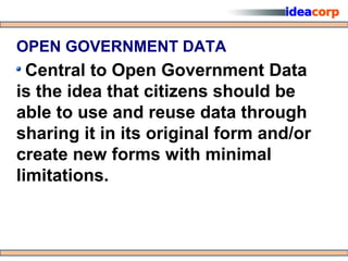 OPEN GOVERNMENT DATA
  Central to Open Government Data
is the idea that citizens should be
able to use and reuse data through
sharing it in its original form and/or
create new forms with minimal
limitations.
 