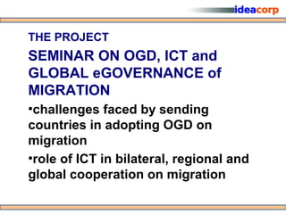 THE PROJECT
SEMINAR ON OGD, ICT and
GLOBAL eGOVERNANCE of
MIGRATION
●
 challenges faced by sending
countries in adopting OGD on
migration
●
 role of ICT in bilateral, regional and
global cooperation on migration
 