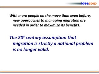 With more people on the move than even before,
 new approaches to managing migration are
 needed in order to maximize its benefits.


The 20th century assumption that
 migration is strictly a national problem
 is no longer valid.
 