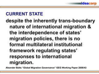 CURRENT STATE
despite the inherently trans-boundary
 nature of international migration &
 the interdependence of states’
 migration policies, there is no
 formal multilateral institutional
 framework regulating states’
 responses to international
 migration.
Alxander Betts “Global Migration Governance” GEG Working Paper 2008/43
 