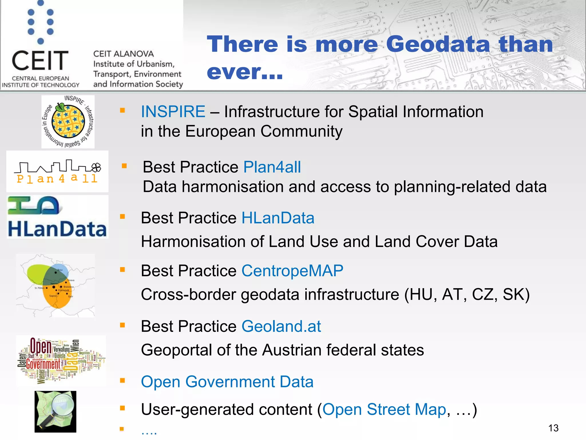There is more Geodata than ever... INSPIRE  – Infrastructure for Spatial Information in the European Community Best Practice  Plan4all   Data harmonisation and access to planning-related data  Best Practice  HLanData Harmonisation of Land Use and Land Cover Data Best Practice  CentropeMAP Cross-border geodata infrastructure (HU, AT, CZ, SK) Open Government Data User-generated content ( Open Street Map , …) … . Best Practice  Geoland.at  Geoportal of the Austrian federal states 