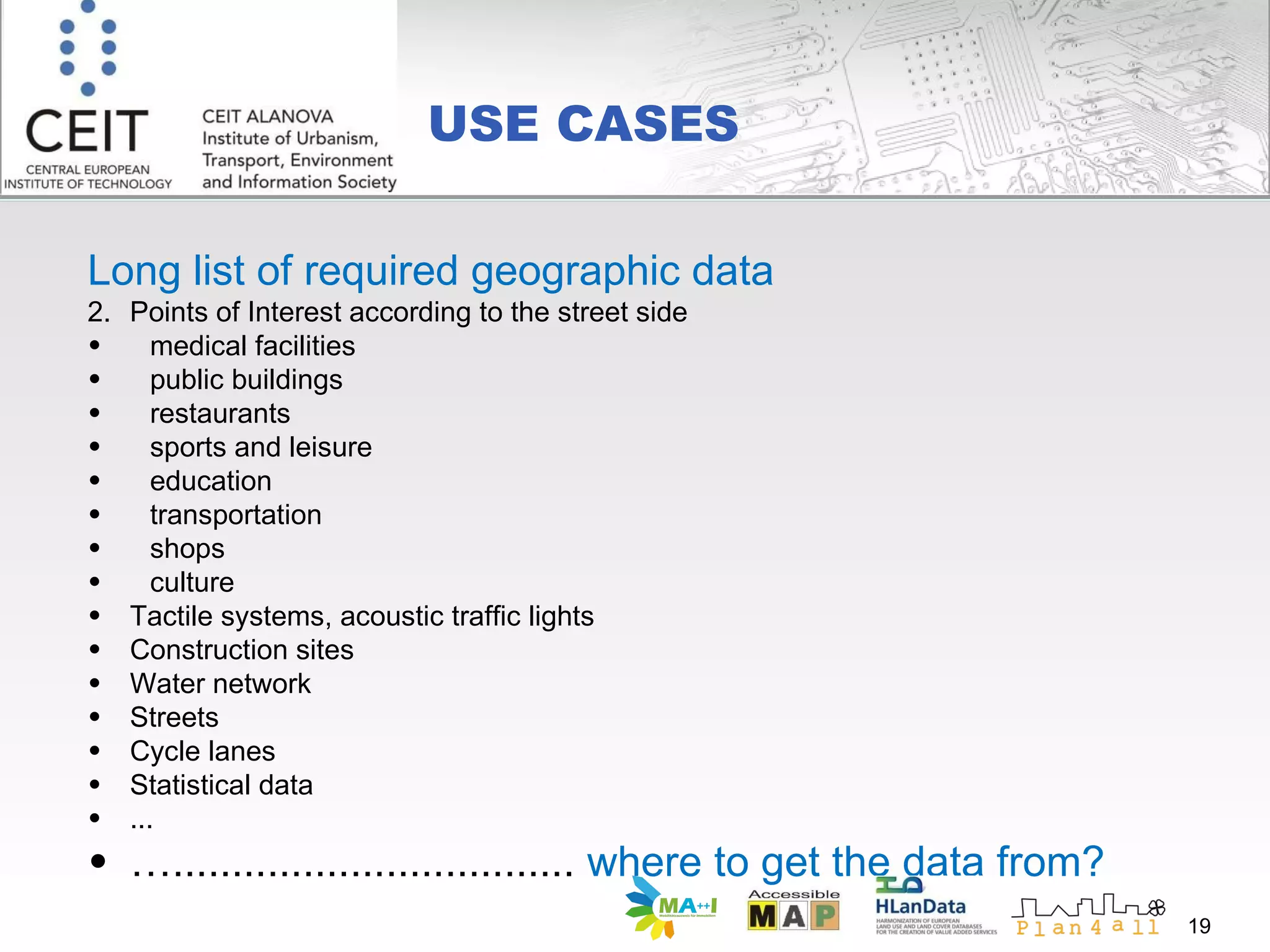 USE CASES Long list of required geographic data Points of Interest according to the street side  medical facilities public buildings restaurants sports and leisure education transportation shops culture Tactile systems, acoustic traffic lights Construction site s Water network Streets  Cycle lanes Statistical data ... … ..................................  where to get the data from? 