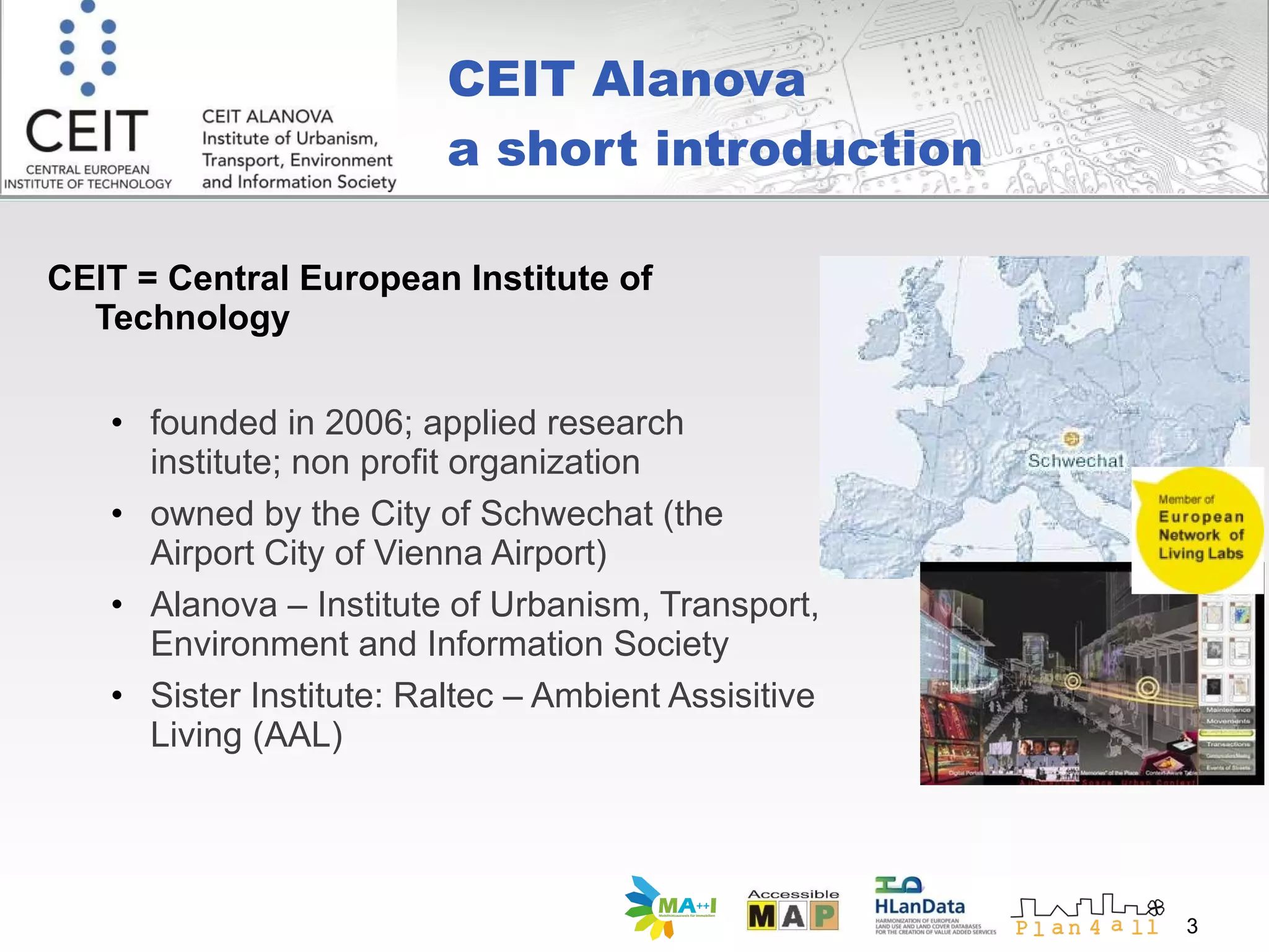 CEIT Alanova a short introduction CEIT = Central European Institute of Technology founded in 2006; applied research institute; non profit organization owned by the City of Schwechat (the Airport City of Vienna Airport) Alanova – Institute of Urbanism, Transport, Environment and Information Society Sister Institute: Raltec – Ambient Assisitive Living (AAL) 