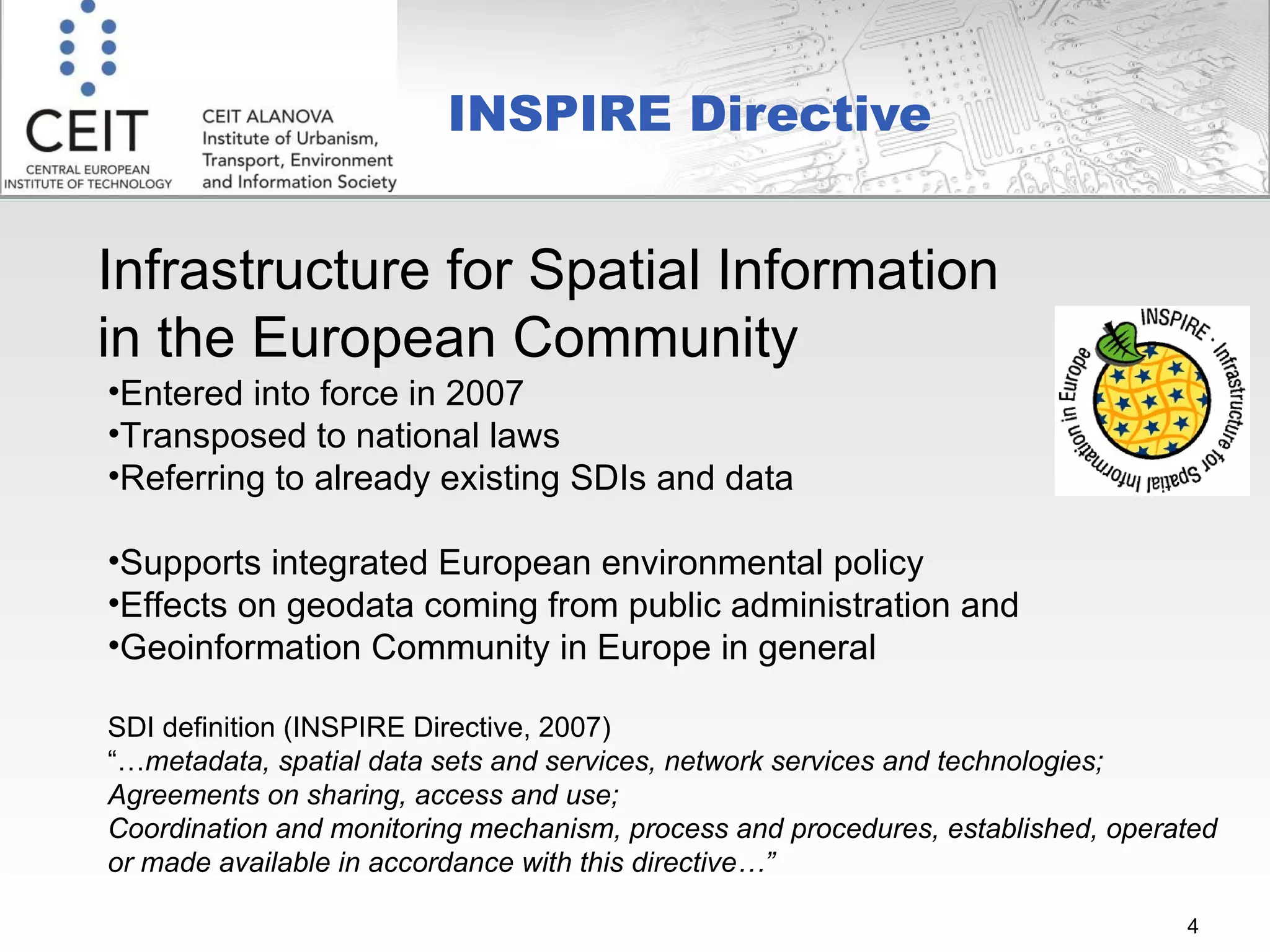 INSPIRE Directive  Infrastructure for Spatial Information  in the European Community Entered into force in 2007 Transposed to national laws  Referring to already existing SDIs and data Supports integrated European environmental policy Effects on geodata coming from public administration and  Geoinformation Community in Europe in general SDI definition (INSPIRE Directive, 2007)  “… metadata, spatial data sets and services, network services and technologies; Agreements on sharing, access and use; Coordination and monitoring mechanism, process and procedures, established, operated or made available in accordance with this directive…” 