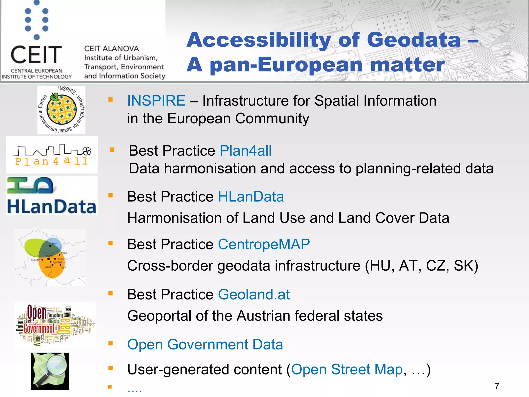 Accessibility of Geodata –  A pan-European matter INSPIRE  – Infrastructure for Spatial Information in the European Community Best Practice  Plan4all   Data harmonisation and access to planning-related data  Best Practice  HLanData Harmonisation of Land Use and Land Cover Data Best Practice  CentropeMAP Cross-border geodata infrastructure (HU, AT, CZ, SK) Open Government Data User-generated content ( Open Street Map , …) … . Best Practice  Geoland.at  Geoportal of the Austrian federal states 