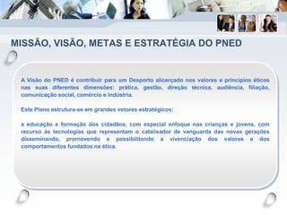 MISSÃO, VISÃO, METAS E ESTRATÉGIA DO PNED
A Visão do PNED é contribuir para um Desporto alicerçado nos valores e princípios éticos
nas suas diferentes dimensões: prática, gestão, direção técnica, audiência, filiação,
comunicação social, comércio e indústria.
Este Plano estrutura-se em grandes vetores estratégicos:
a educação e formação dos cidadãos, com especial enfoque nas crianças e jovens, com
recurso às tecnologias que representam o catalisador de vanguarda das novas gerações
disseminando, promovendo e possibilitando a vivenciação dos valores e dos
comportamentos fundados na ética.
 