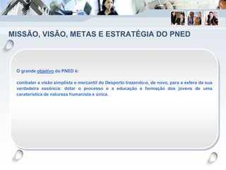 MISSÃO, VISÃO, METAS E ESTRATÉGIA DO PNED
O grande objetivo do PNED é:
combater a visão simplista e mercantil do Desporto trazendo-o, de novo, para a esfera da sua
verdadeira essência: dotar o processo e a educação e formação dos jovens de uma
caraterística de natureza humanista e única.
 
